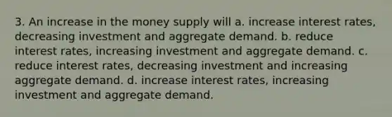 3. An increase in the money supply will a. increase interest rates, decreasing investment and aggregate demand. b. reduce interest rates, increasing investment and aggregate demand. c. reduce interest rates, decreasing investment and increasing aggregate demand. d. increase interest rates, increasing investment and aggregate demand.