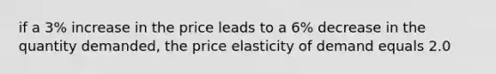 if a 3% increase in the price leads to a 6% decrease in the quantity demanded, the price elasticity of demand equals 2.0