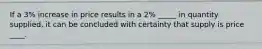 If a 3% increase in price results in a 2% _____ in quantity supplied, it can be concluded with certainty that supply is price ____.