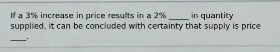 If a 3% increase in price results in a 2% _____ in quantity supplied, it can be concluded with certainty that supply is price ____.