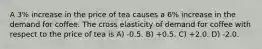 A 3% increase in the price of tea causes a 6% increase in the demand for coffee. The cross elasticity of demand for coffee with respect to the price of tea is A) -0.5. B) +0.5. C) +2.0. D) -2.0.