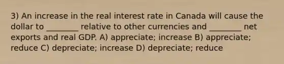 3) An increase in the real interest rate in Canada will cause the dollar to ________ relative to other currencies and ________ net exports and real GDP. A) appreciate; increase B) appreciate; reduce C) depreciate; increase D) depreciate; reduce