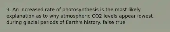 3. An increased rate of photosynthesis is the most likely explanation as to why atmospheric CO2 levels appear lowest during glacial periods of Earth's history. false true