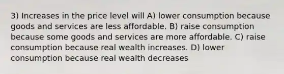 3) Increases in the price level will A) lower consumption because goods and services are less affordable. B) raise consumption because some goods and services are more affordable. C) raise consumption because real wealth increases. D) lower consumption because real wealth decreases