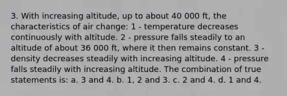 3. With increasing altitude, up to about 40 000 ft, the characteristics of air change: 1 - temperature decreases continuously with altitude. 2 - pressure falls steadily to an altitude of about 36 000 ft, where it then remains constant. 3 - density decreases steadily with increasing altitude. 4 - pressure falls steadily with increasing altitude. The combination of true statements is: a. 3 and 4. b. 1, 2 and 3. c. 2 and 4. d. 1 and 4.