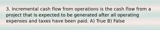 3. Incremental cash flow from operations is the cash flow from a project that is expected to be generated after all operating expenses and taxes have been paid. A) True B) False