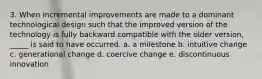 3. When incremental improvements are made to a dominant technological design such that the improved version of the technology is fully backward compatible with the older version, _____ is said to have occurred. a. a milestone b. intuitive change c. generational change d. coercive change e. discontinuous innovation