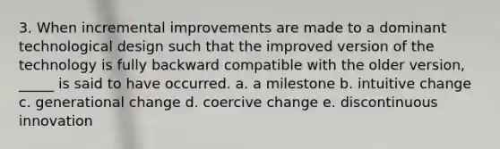 3. When incremental improvements are made to a dominant technological design such that the improved version of the technology is fully backward compatible with the older version, _____ is said to have occurred. a. a milestone b. intuitive change c. generational change d. coercive change e. discontinuous innovation