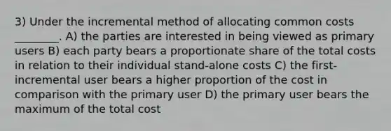 3) Under the incremental method of allocating common costs ________. A) the parties are interested in being viewed as primary users B) each party bears a proportionate share of the total costs in relation to their individual stand-alone costs C) the first-incremental user bears a higher proportion of the cost in comparison with the primary user D) the primary user bears the maximum of the total cost