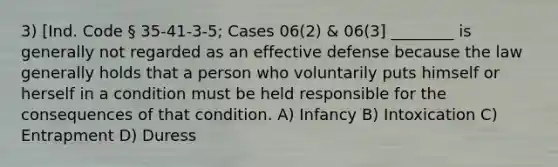 3) [Ind. Code § 35-41-3-5; Cases 06(2) & 06(3] ________ is generally not regarded as an effective defense because the law generally holds that a person who voluntarily puts himself or herself in a condition must be held responsible for the consequences of that condition. A) Infancy B) Intoxication C) Entrapment D) Duress