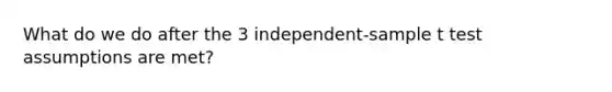 What do we do after the 3 independent-sample t test assumptions are met?