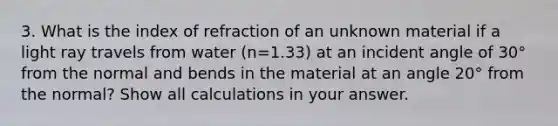 3. What is the index of refraction of an unknown material if a light ray travels from water (n=1.33) at an incident angle of 30° from the normal and bends in the material at an angle 20° from the normal? Show all calculations in your answer.