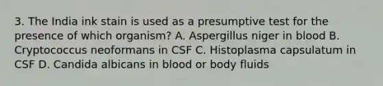 3. The India ink stain is used as a presumptive test for the presence of which organism? A. Aspergillus niger in blood B. Cryptococcus neoformans in CSF C. Histoplasma capsulatum in CSF D. Candida albicans in blood or body fluids