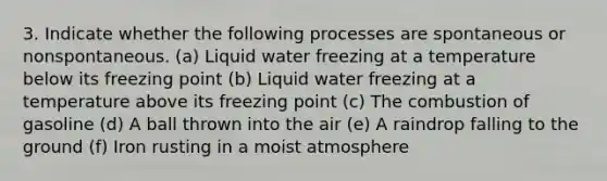 3. Indicate whether the following processes are spontaneous or nonspontaneous. (a) Liquid water freezing at a temperature below its freezing point (b) Liquid water freezing at a temperature above its freezing point (c) The combustion of gasoline (d) A ball thrown into the air (e) A raindrop falling to the ground (f) Iron rusting in a moist atmosphere