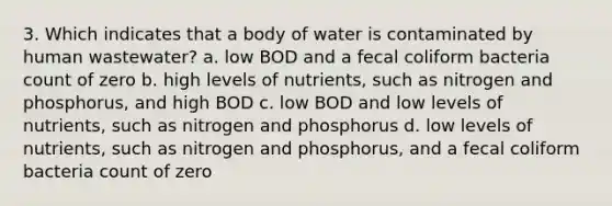 3. Which indicates that a body of water is contaminated by human wastewater? a. low BOD and a fecal coliform bacteria count of zero b. high levels of nutrients, such as nitrogen and phosphorus, and high BOD c. low BOD and low levels of nutrients, such as nitrogen and phosphorus d. low levels of nutrients, such as nitrogen and phosphorus, and a fecal coliform bacteria count of zero