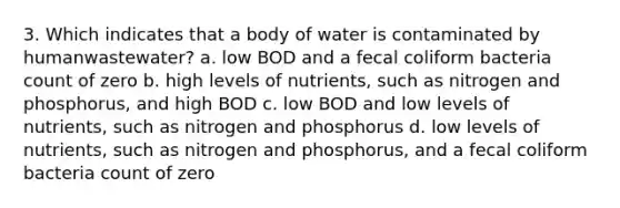 3. Which indicates that a body of water is contaminated by humanwastewater? a. low BOD and a fecal coliform bacteria count of zero b. high levels of nutrients, such as nitrogen and phosphorus, and high BOD c. low BOD and low levels of nutrients, such as nitrogen and phosphorus d. low levels of nutrients, such as nitrogen and phosphorus, and a fecal coliform bacteria count of zero