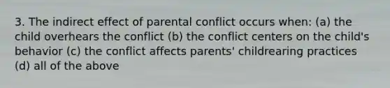 3. The indirect effect of parental conflict occurs when: (a) the child overhears the conflict (b) the conflict centers on the child's behavior (c) the conflict affects parents' childrearing practices (d) all of the above