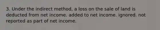 3. Under the indirect method, a loss on the sale of land is deducted from net income. added to net income. ignored. not reported as part of net income.