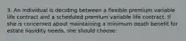 3. An individual is deciding between a flexible premium variable life contract and a scheduled premium variable life contract. If she is concerned about maintaining a minimum death benefit for estate liquidity needs, she should choose: