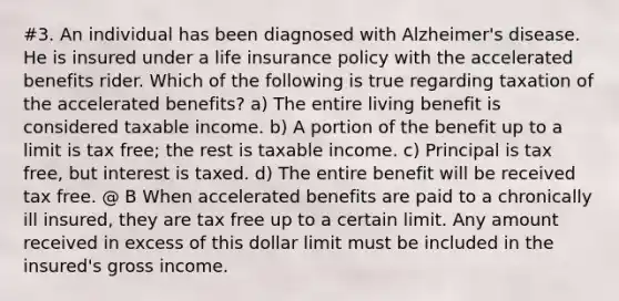 #3. An individual has been diagnosed with Alzheimer's disease. He is insured under a life insurance policy with the accelerated benefits rider. Which of the following is true regarding taxation of the accelerated benefits? a) The entire living benefit is considered taxable income. b) A portion of the benefit up to a limit is tax free; the rest is taxable income. c) Principal is tax free, but interest is taxed. d) The entire benefit will be received tax free. @ B When accelerated benefits are paid to a chronically ill insured, they are tax free up to a certain limit. Any amount received in excess of this dollar limit must be included in the insured's gross income.