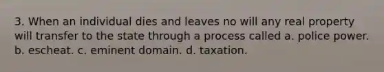 3. When an individual dies and leaves no will any real property will transfer to the state through a process called a. police power. b. escheat. c. eminent domain. d. taxation.