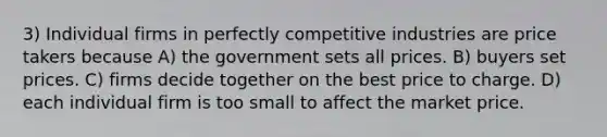 3) Individual firms in perfectly competitive industries are price takers because A) the government sets all prices. B) buyers set prices. C) firms decide together on the best price to charge. D) each individual firm is too small to affect the market price.