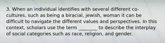 3. When an individual identifies with several different co-cultures, such as being a biracial, jewish, woman it can be difficult to navigate the different values and perspectives. In this context, scholars use the term ________ to describe the interplay of social categories such as race, religion, and gender.