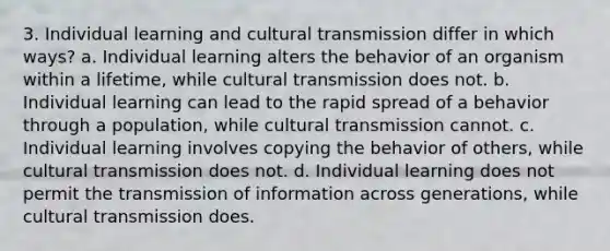 3. Individual learning and cultural transmission differ in which ways? a. Individual learning alters the behavior of an organism within a lifetime, while cultural transmission does not. b. Individual learning can lead to the rapid spread of a behavior through a population, while cultural transmission cannot. c. Individual learning involves copying the behavior of others, while cultural transmission does not. d. Individual learning does not permit the transmission of information across generations, while cultural transmission does.