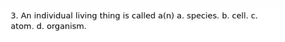 3. An individual living thing is called a(n) a. species. b. cell. c. atom. d. organism.