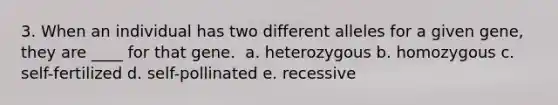 3. When an individual has two different alleles for a given gene, they are ____ for that gene. ​ a. heterozygous b. homozygous​ c. self-fertilized​ d. self-pollinated​ e. recessive​