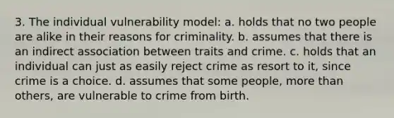 3. The individual vulnerability model: a. holds that no two people are alike in their reasons for criminality. b. assumes that there is an indirect association between traits and crime. c. holds that an individual can just as easily reject crime as resort to it, since crime is a choice. d. assumes that some people, more than others, are vulnerable to crime from birth.