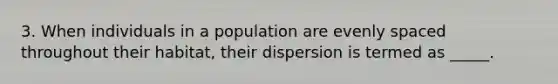 3. When individuals in a population are evenly spaced throughout their habitat, their dispersion is termed as _____.