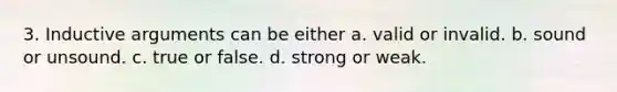 3. Inductive arguments can be either a. valid or invalid. b. sound or unsound. c. true or false. d. strong or weak.