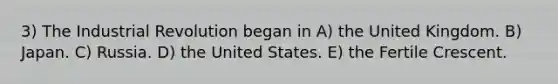 3) The Industrial Revolution began in A) the United Kingdom. B) Japan. C) Russia. D) the United States. E) the Fertile Crescent.