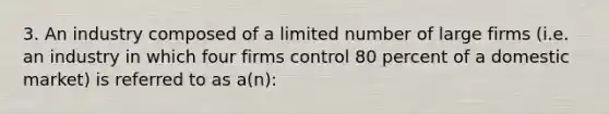 3. An industry composed of a limited number of large firms (i.e. an industry in which four firms control 80 percent of a domestic market) is referred to as a(n):