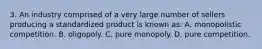 3. An industry comprised of a very large number of sellers producing a standardized product is known as: A. monopolistic competition. B. oligopoly. C. pure monopoly. D. pure competition.