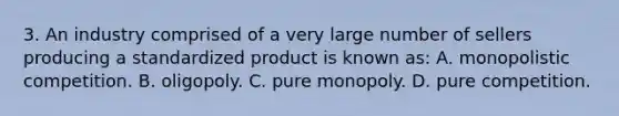 3. An industry comprised of a very large number of sellers producing a standardized product is known as: A. monopolistic competition. B. oligopoly. C. pure monopoly. D. pure competition.