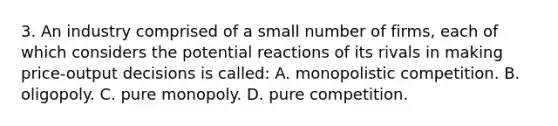 3. An industry comprised of a small number of firms, each of which considers the potential reactions of its rivals in making price-output decisions is called: A. monopolistic competition. B. oligopoly. C. pure monopoly. D. pure competition.