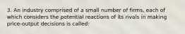 3. An industry comprised of a small number of firms, each of which considers the potential reactions of its rivals in making price-output decisions is called: