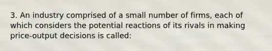 3. An industry comprised of a small number of firms, each of which considers the potential reactions of its rivals in making price-output decisions is called: