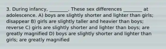 3. During infancy, ________. These sex differences ________ at adolescence. A) boys are slightly shorter and lighter than girls; disappear B) girls are slightly taller and heavier than boys; reverse C) girls are slightly shorter and lighter than boys; are greatly magnified D) boys are slightly shorter and lighter than girls; are greatly magnified