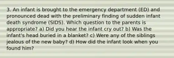 3. An infant is brought to the emergency department (ED) and pronounced dead with the preliminary finding of sudden infant death syndrome (SIDS). Which question to the parents is appropriate? a) Did you hear the infant cry out? b) Was the infant's head buried in a blanket? c) Were any of the siblings jealous of the new baby? d) How did the infant look when you found him?