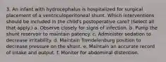 3. An infant with hydrocephalus is hospitalized for surgical placement of a ventriculoperitoneal shunt. Which interventions should be included in the child's postoperative care? (Select all that apply.) a. Observe closely for signs of infection. b. Pump the shunt reservoir to maintain patency. c. Administer sedation to decrease irritability. d. Maintain Trendelenburg position to decrease pressure on the shunt. e. Maintain an accurate record of intake and output. f. Monitor for abdominal distention.