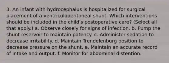 3. An infant with hydrocephalus is hospitalized for surgical placement of a ventriculoperitoneal shunt. Which interventions should be included in the child's postoperative care? (Select all that apply.) a. Observe closely for signs of infection. b. Pump the shunt reservoir to maintain patency. c. Administer sedation to decrease irritability. d. Maintain Trendelenburg position to decrease pressure on the shunt. e. Maintain an accurate record of intake and output. f. Monitor for abdominal distention.