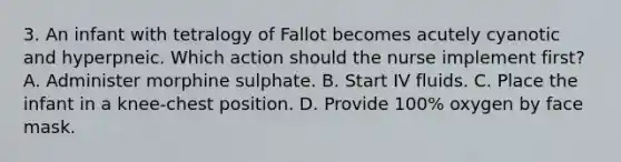 3. An infant with tetralogy of Fallot becomes acutely cyanotic and hyperpneic. Which action should the nurse implement first? A. Administer morphine sulphate. B. Start IV fluids. C. Place the infant in a knee-chest position. D. Provide 100% oxygen by face mask.