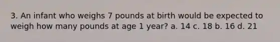 3. An infant who weighs 7 pounds at birth would be expected to weigh how many pounds at age 1 year? a. 14 c. 18 b. 16 d. 21