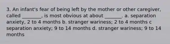 3. An infant's fear of being left by the mother or other caregiver, called ________, is most obvious at about _______. a. separation anxiety, 2 to 4 months b. stranger wariness; 2 to 4 months c separation anxiety; 9 to 14 months d. stranger wariness; 9 to 14 months