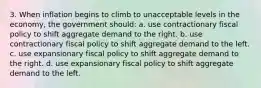 3. When inflation begins to climb to unacceptable levels in the economy, the government should: a. use contractionary fiscal policy to shift aggregate demand to the right. b. use contractionary fiscal policy to shift aggregate demand to the left. c. use expansionary fiscal policy to shift aggregate demand to the right. d. use expansionary fiscal policy to shift aggregate demand to the left.