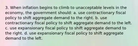 3. When inflation begins to climb to unacceptable levels in the economy, the government should: a. use contractionary fiscal policy to shift aggregate demand to the right. b. use contractionary fiscal policy to shift aggregate demand to the left. c. use expansionary fiscal policy to shift aggregate demand to the right. d. use expansionary fiscal policy to shift aggregate demand to the left.