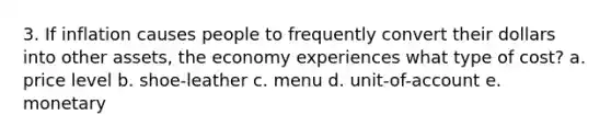 3. If inflation causes people to frequently convert their dollars into other assets, the economy experiences what type of cost? a. price level b. shoe-leather c. menu d. unit-of-account e. monetary